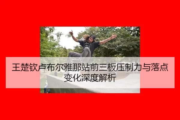 王楚钦卢布尔雅那站前三板压制力与落点变化深度解析